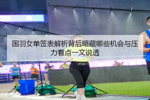 国羽女单签表解析背后暗藏哪些机会与压力看点一文说透（DouYu）