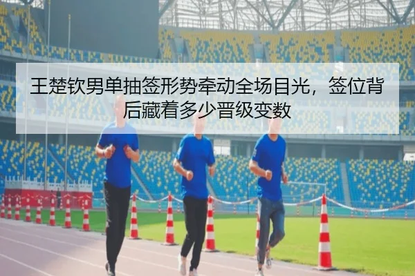 王楚钦男单抽签形势牵动全场目光，签位背后藏着多少晋级变数 - DouYu